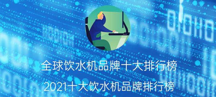 全球饮水机品牌十大排行榜（2021十大饮水机品牌排行榜 海尔上榜,沁园排名第二）